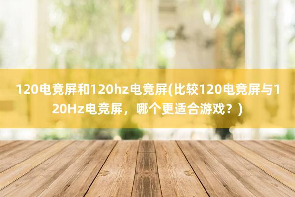 120电竞屏和120hz电竞屏(比较120电竞屏与120Hz电竞屏，哪个更适合游戏？)