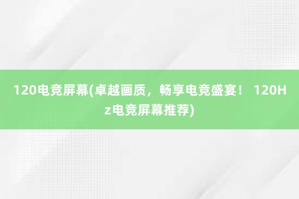 120电竞屏幕(卓越画质，畅享电竞盛宴！ 120Hz电竞屏幕推荐)