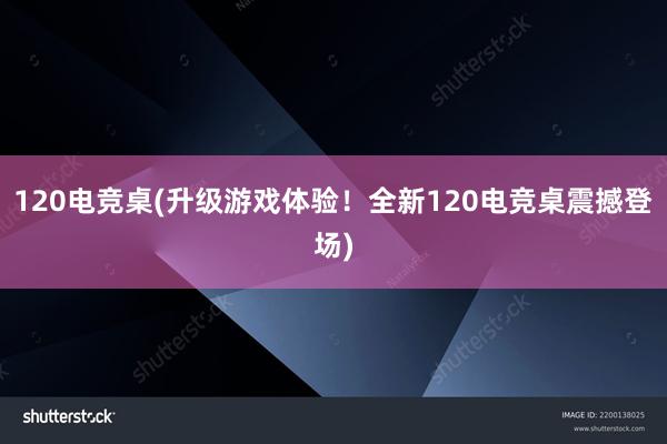 120电竞桌(升级游戏体验！全新120电竞桌震撼登场)