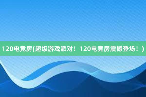 120电竞房(超级游戏派对！120电竞房震撼登场！)