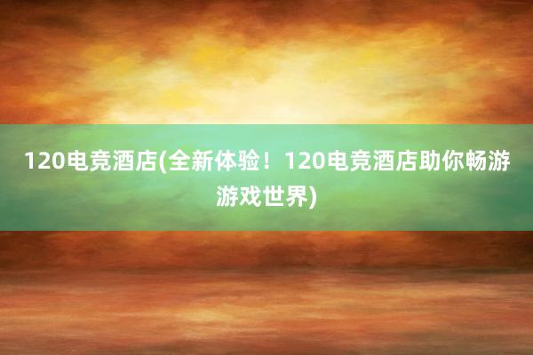 120电竞酒店(全新体验！120电竞酒店助你畅游游戏世界)