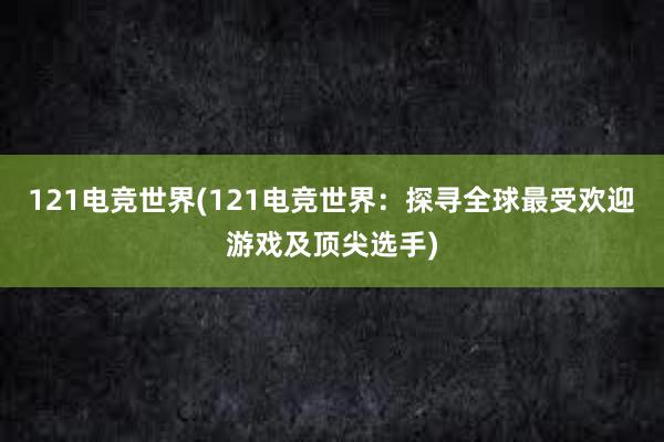 121电竞世界(121电竞世界：探寻全球最受欢迎游戏及顶尖选手)