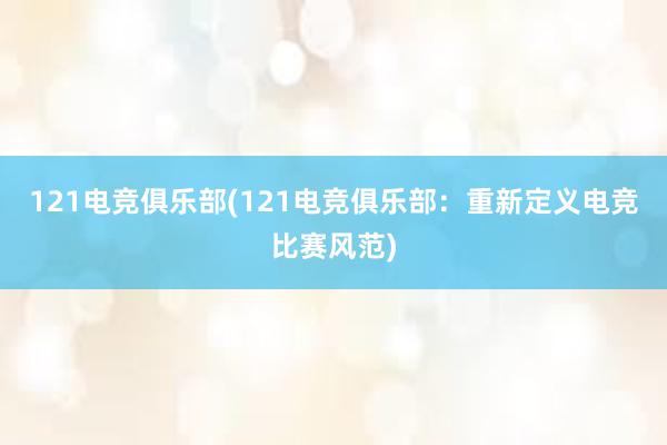 121电竞俱乐部(121电竞俱乐部：重新定义电竞比赛风范)