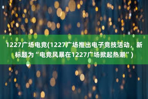 1227广场电竞(1227广场推出电子竞技活动，新标题为“电竞风暴在1227广场掀起热潮”)