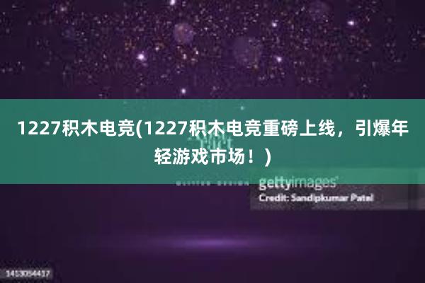 1227积木电竞(1227积木电竞重磅上线，引爆年轻游戏市场！)