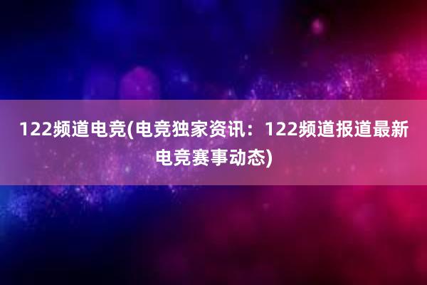 122频道电竞(电竞独家资讯：122频道报道最新电竞赛事动态)