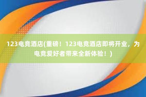 123电竞酒店(重磅！123电竞酒店即将开业，为电竞爱好者带来全新体验！)