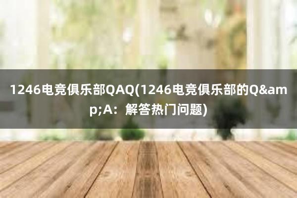 1246电竞俱乐部QAQ(1246电竞俱乐部的Q&A：解答热门问题)