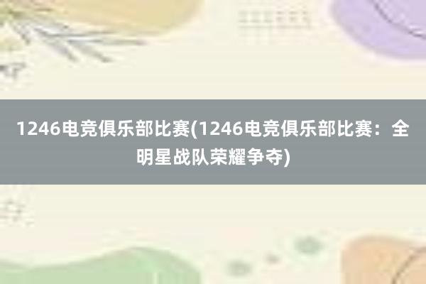 1246电竞俱乐部比赛(1246电竞俱乐部比赛：全明星战队荣耀争夺)