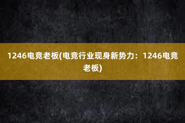 1246电竞老板(电竞行业现身新势力：1246电竞老板)