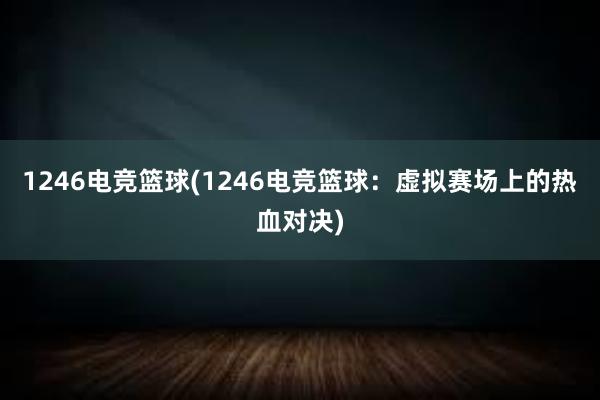 1246电竞篮球(1246电竞篮球：虚拟赛场上的热血对决)