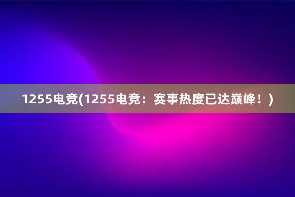 1255电竞(1255电竞：赛事热度已达巅峰！)