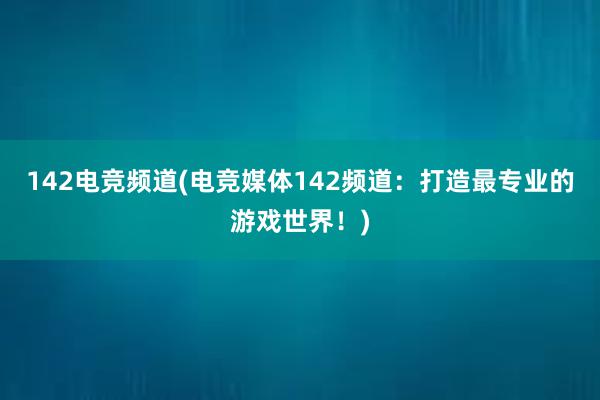 142电竞频道(电竞媒体142频道：打造最专业的游戏世界！)