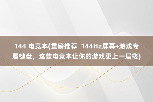 144 电竞本(重磅推荐  144Hz屏幕+游戏专属键盘，这款电竞本让你的游戏更上一层楼)