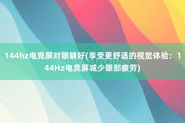 144hz电竞屏对眼睛好(享受更舒适的视觉体验：144Hz电竞屏减少眼部疲劳)