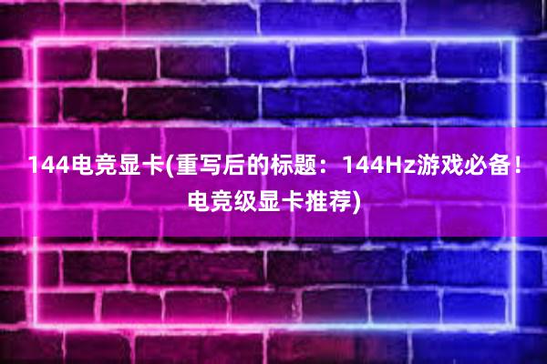 144电竞显卡(重写后的标题：144Hz游戏必备！电竞级显卡推荐)