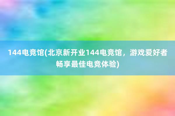 144电竞馆(北京新开业144电竞馆，游戏爱好者畅享最佳电竞体验)