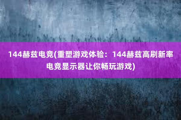 144赫兹电竞(重塑游戏体验：144赫兹高刷新率电竞显示器让你畅玩游戏)