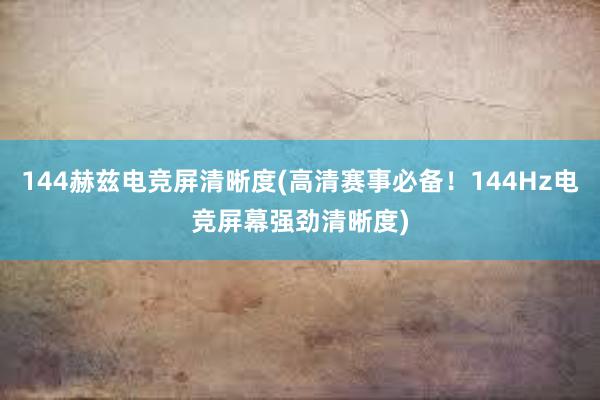 144赫兹电竞屏清晰度(高清赛事必备！144Hz电竞屏幕强劲清晰度)