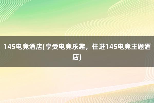 145电竞酒店(享受电竞乐趣，住进145电竞主题酒店)
