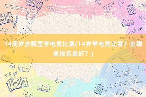 14周岁去哪里学电竞比赛(14岁学电竞比赛？去哪里报名最好？)