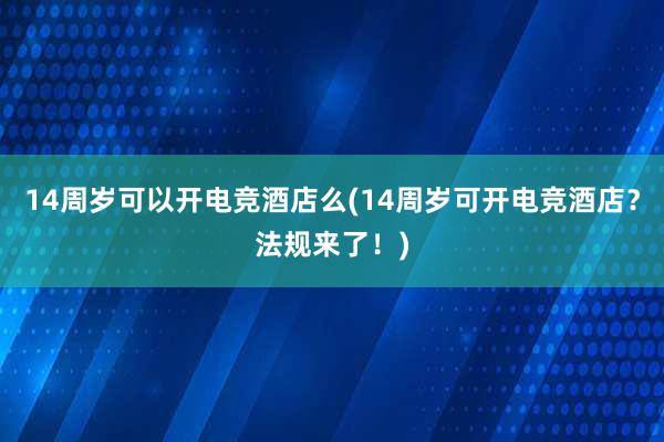 14周岁可以开电竞酒店么(14周岁可开电竞酒店？法规来了！)