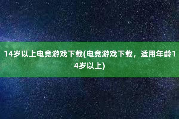 14岁以上电竞游戏下载(电竞游戏下载，适用年龄14岁以上)