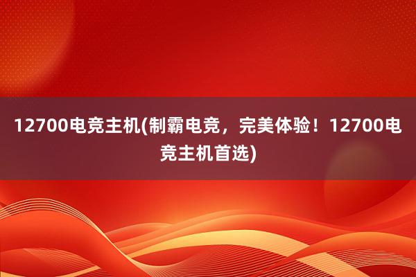 12700电竞主机(制霸电竞，完美体验！12700电竞主机首选)