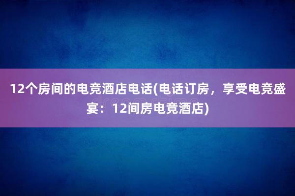 12个房间的电竞酒店电话(电话订房，享受电竞盛宴：12间房电竞酒店)