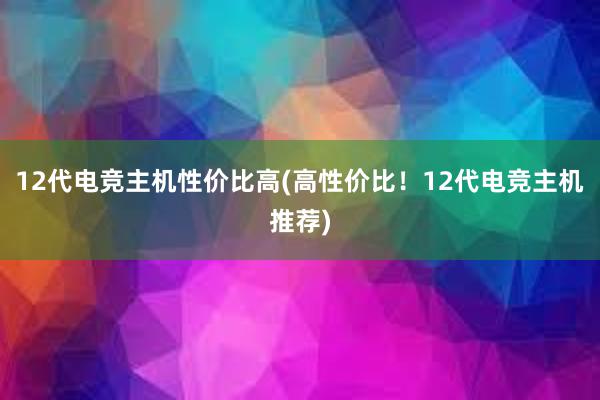 12代电竞主机性价比高(高性价比！12代电竞主机推荐)