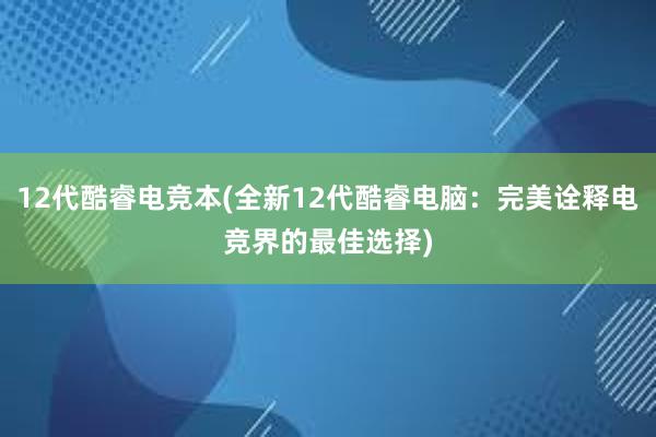 12代酷睿电竞本(全新12代酷睿电脑：完美诠释电竞界的最佳选择)