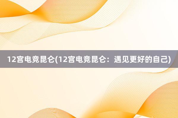 12宫电竞昆仑(12宫电竞昆仑：遇见更好的自己)