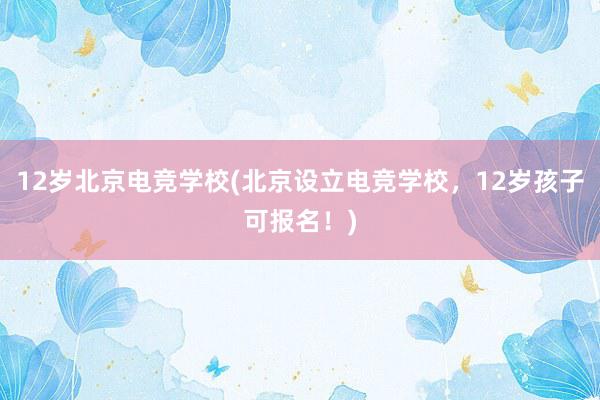 12岁北京电竞学校(北京设立电竞学校，12岁孩子可报名！)