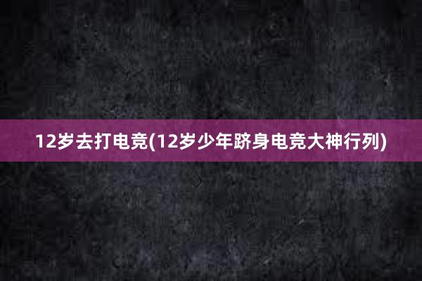 12岁去打电竞(12岁少年跻身电竞大神行列)