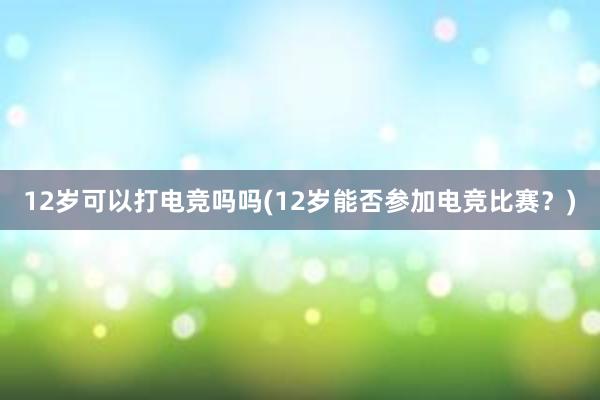 12岁可以打电竞吗吗(12岁能否参加电竞比赛？)