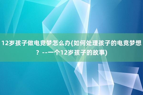 12岁孩子做电竞梦怎么办(如何处理孩子的电竞梦想？--一个12岁孩子的故事)