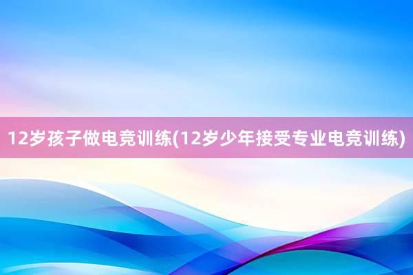 12岁孩子做电竞训练(12岁少年接受专业电竞训练)