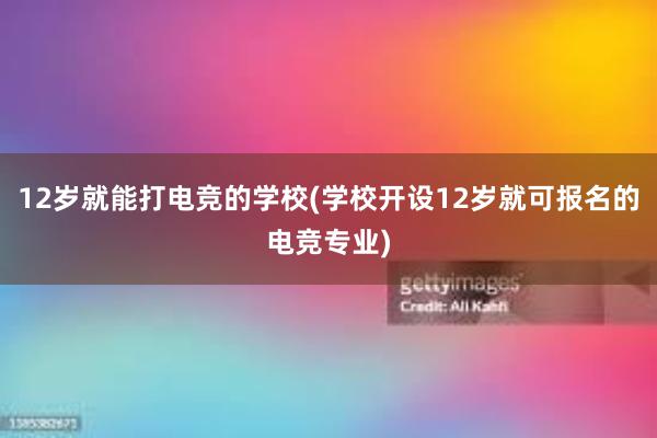 12岁就能打电竞的学校(学校开设12岁就可报名的电竞专业)