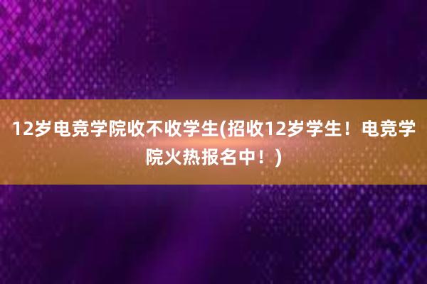 12岁电竞学院收不收学生(招收12岁学生！电竞学院火热报名中！)