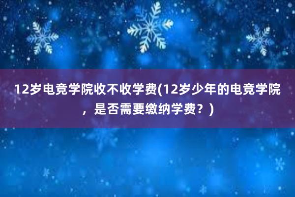 12岁电竞学院收不收学费(12岁少年的电竞学院，是否需要缴纳学费？)