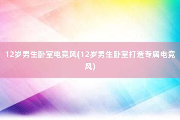 12岁男生卧室电竞风(12岁男生卧室打造专属电竞风)