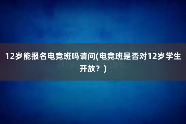 12岁能报名电竞班吗请问(电竞班是否对12岁学生开放？)