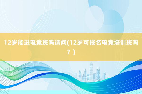 12岁能进电竞班吗请问(12岁可报名电竞培训班吗？)