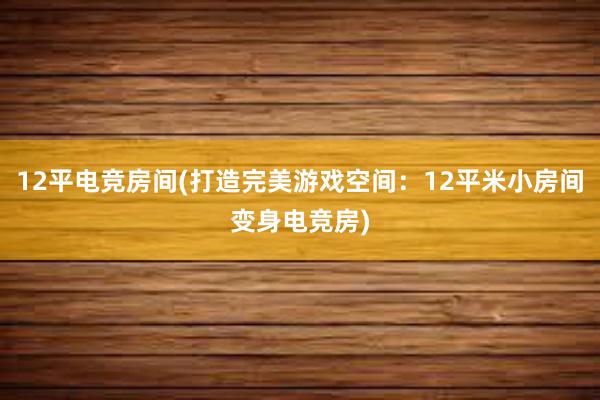 12平电竞房间(打造完美游戏空间：12平米小房间变身电竞房)