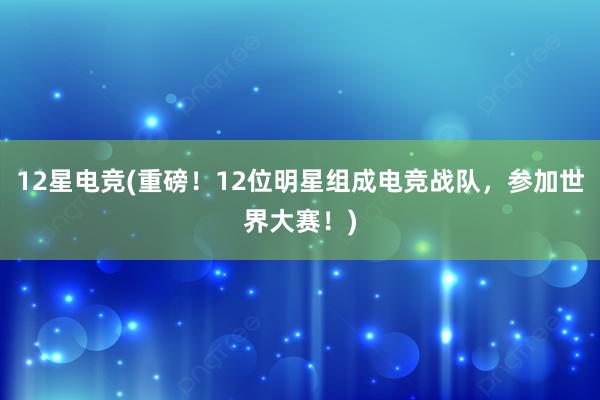 12星电竞(重磅！12位明星组成电竞战队，参加世界大赛！)