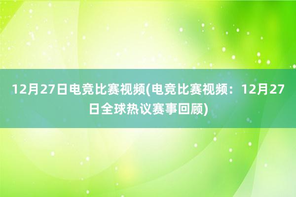 12月27日电竞比赛视频(电竞比赛视频：12月27日全球热议赛事回顾)