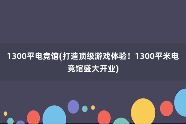 1300平电竞馆(打造顶级游戏体验！1300平米电竞馆盛大开业)