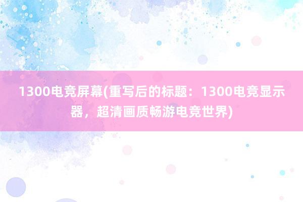 1300电竞屏幕(重写后的标题：1300电竞显示器，超清画质畅游电竞世界)