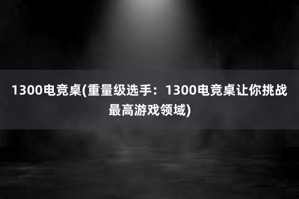 1300电竞桌(重量级选手：1300电竞桌让你挑战最高游戏领域)