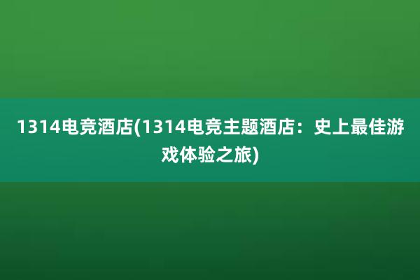 1314电竞酒店(1314电竞主题酒店：史上最佳游戏体验之旅)